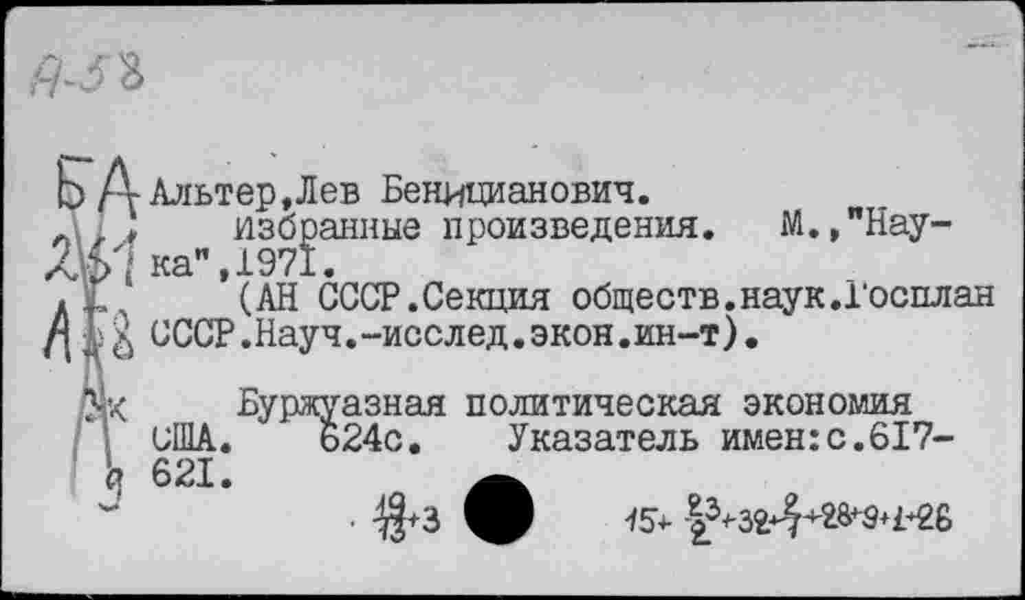 ﻿Ь/ г Альтер,Лев Беницианович.
Л\1 ) избранные произведения. М.,"Нау-Лкн ка", 1971.
А 1 (АН СССР.Секция обществ.наук.Госплан
/|	СССР.Науч.-исслед.экон.ин-т).
Буржуазная политическая экономия / 1 США. ь24с. Указатель имен:с.617-
15+
п 621